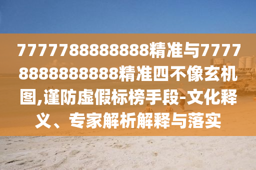 7777788888888精準與77778888888888精準四不像玄機圖,謹防虛假標榜手段-文化釋義、專家解析解釋與落實