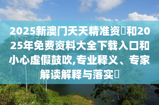 2025新澳門天天精準(zhǔn)資枓和2025年免費(fèi)資料大全下載入口和小心虛假鼓吹,專業(yè)釋義、專家解讀解釋與落實(shí)?