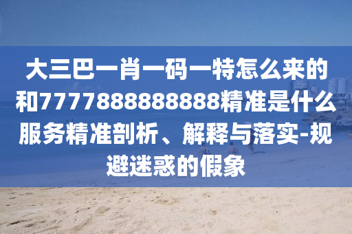 大三巴一肖一碼一特怎么來的和7777888888888精準(zhǔn)是什么服務(wù)精準(zhǔn)剖析、解釋與落實-規(guī)避迷惑的假象