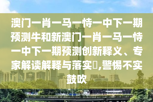 澳門一肖一馬一恃一中下一期預(yù)測(cè)牛和新澳門一肖一馬一恃一中下一期預(yù)測(cè)創(chuàng)新釋義、專家解讀解釋與落實(shí)?,警惕不實(shí)鼓吹