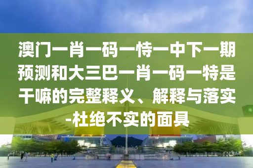 澳門一肖一碼一恃一中下一期預(yù)測和大三巴一肖一碼一特是干嘛的完整釋義、解釋與落實-杜絕不實的面具