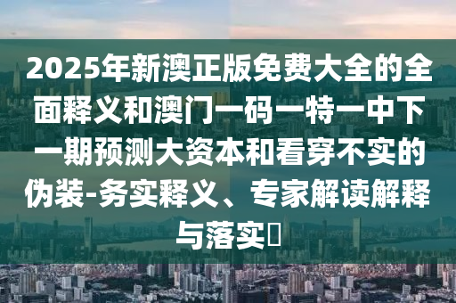 2025年新澳正版免費大全的全面釋義和澳門一碼一特一中下一期預測大資本和看穿不實的偽裝-務實釋義、專家解讀解釋與落實?