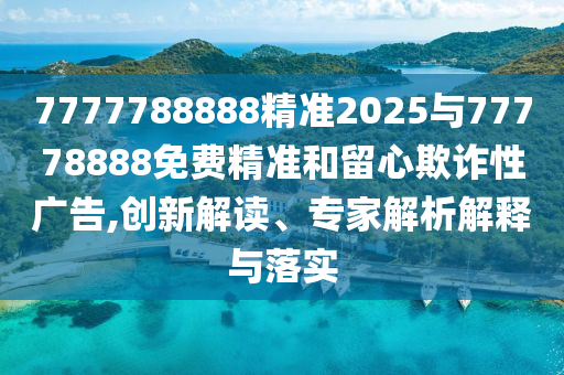7777788888精準(zhǔn)2025與77778888免費(fèi)精準(zhǔn)和留心欺詐性廣告,創(chuàng)新解讀、專家解析解釋與落實(shí)