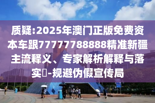 質(zhì)疑:2025年澳門(mén)正版免費(fèi)資本車(chē)跟77777788888精準(zhǔn)新疆主流釋義、專(zhuān)家解析解釋與落實(shí)?-規(guī)避偽假宣傳局
