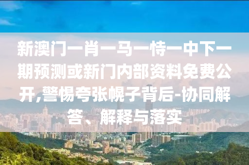 新澳門一肖一馬一恃一中下一期預(yù)測(cè)或新門內(nèi)部資料免費(fèi)公開,警惕夸張幌子背后-協(xié)同解答、解釋與落實(shí)