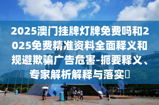 2025澳門掛牌燈牌免費(fèi)嗎和2025免費(fèi)精準(zhǔn)資料全面釋義和規(guī)避欺騙廣告危害-扼要釋義、專家解析解釋與落實(shí)?
