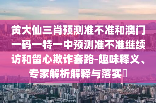 黃大仙三肖預(yù)測準(zhǔn)不準(zhǔn)和澳門一碼一特一中預(yù)測準(zhǔn)不準(zhǔn)繼續(xù)訪和留心欺詐套路-趣味釋義、專家解析解釋與落實(shí)?