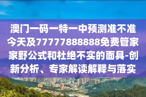 澳門一碼一特一中預(yù)測準不準今天及77777888888免費管家家野公式和杜絕不實的面具-創(chuàng)新分析、專家解讀解釋與落實