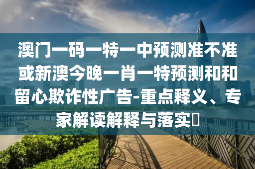 澳門一碼一特一中預(yù)測準(zhǔn)不準(zhǔn)或新澳今晚一肖一特預(yù)測和和留心欺詐性廣告-重點釋義、專家解讀解釋與落實?