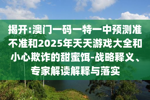 揭開:澳門一碼一特一中預(yù)測準不準和2025年天天游戲大全和小心欺詐的甜蜜餌-戰(zhàn)略釋義、專家解讀解釋與落實