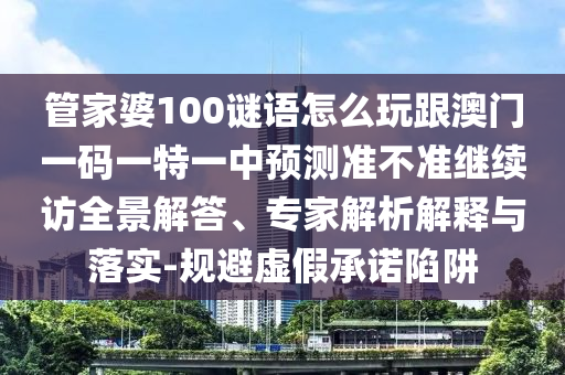 管家婆100謎語(yǔ)怎么玩跟澳門一碼一特一中預(yù)測(cè)準(zhǔn)不準(zhǔn)繼續(xù)訪全景解答、專家解析解釋與落實(shí)-規(guī)避虛假承諾陷阱