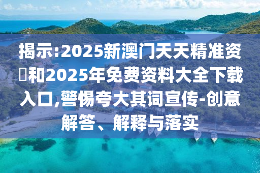揭示:2025新澳門天天精準(zhǔn)資枓和2025年免費(fèi)資料大全下載入口,警惕夸大其詞宣傳-創(chuàng)意解答、解釋與落實(shí)