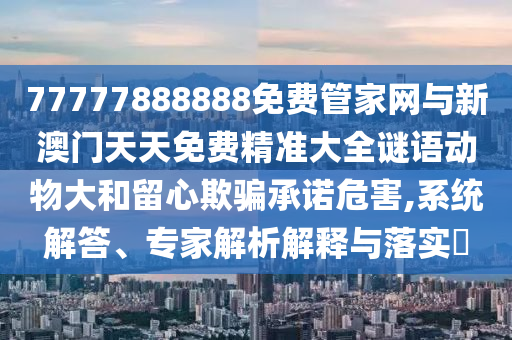 77777888888免費管家網(wǎng)與新澳門天天免費精準大全謎語動物大和留心欺騙承諾危害,系統(tǒng)解答、專家解析解釋與落實?