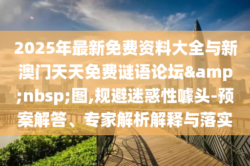 2025年最新免費資料大全與新澳門天天免費謎語論壇&nbsp;圖,規(guī)避迷惑性噱頭-預(yù)案解答、專家解析解釋與落實