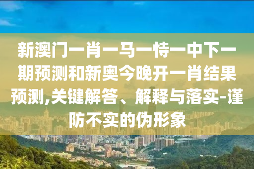 新澳門一肖一馬一恃一中下一期預(yù)測和新奧今晚開一肖結(jié)果預(yù)測,關(guān)鍵解答、解釋與落實(shí)-謹(jǐn)防不實(shí)的偽形象