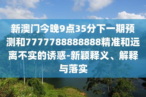 新澳門今晚9點(diǎn)35分下一期預(yù)測(cè)和7777788888888精準(zhǔn)和遠(yuǎn)離不實(shí)的誘惑-新穎釋義、解釋與落實(shí)