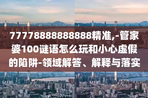 77778888888888精準(zhǔn),-管家婆100謎語(yǔ)怎么玩和小心虛假的陷阱-領(lǐng)域解答、解釋與落實(shí)