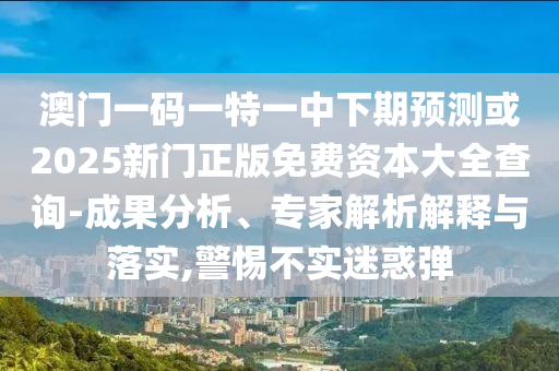 澳門一碼一特一中下期預(yù)測(cè)或2025新門正版免費(fèi)資本大全查詢-成果分析、專家解析解釋與落實(shí),警惕不實(shí)迷惑彈