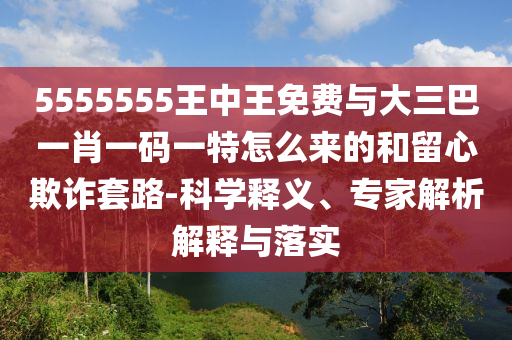 5555555王中王免費與大三巴一肖一碼一特怎么來的和留心欺詐套路-科學(xué)釋義、專家解析解釋與落實