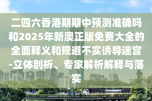 二四六香港期期中預(yù)測(cè)準(zhǔn)確嗎和2025年新澳正版免費(fèi)大全的全面釋義和規(guī)避不實(shí)誘導(dǎo)迷宮-立體剖析、專(zhuān)家解析解釋與落實(shí)