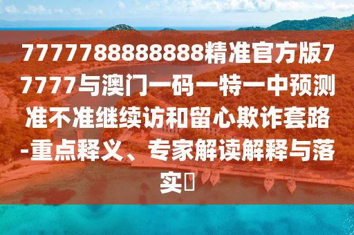 7777788888888精準官方版77777與澳門一碼一特一中預(yù)測準不準繼續(xù)訪和留心欺詐套路-重點釋義、專家解讀解釋與落實?