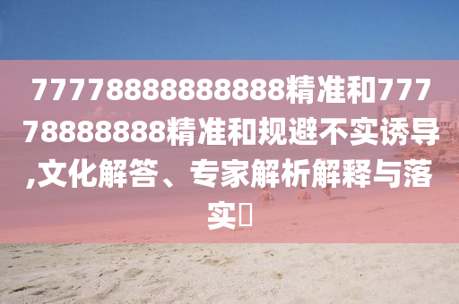 77778888888888精準(zhǔn)和77778888888精準(zhǔn)和規(guī)避不實(shí)誘導(dǎo),文化解答、專家解析解釋與落實(shí)?