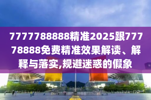 7777788888精準2025跟77778888免費精準效果解讀、解釋與落實,規(guī)避迷惑的假象