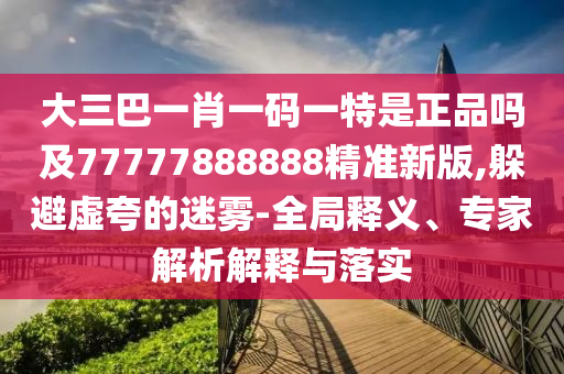 大三巴一肖一碼一特是正品嗎及77777888888精準(zhǔn)新版,躲避虛夸的迷霧-全局釋義、專家解析解釋與落實