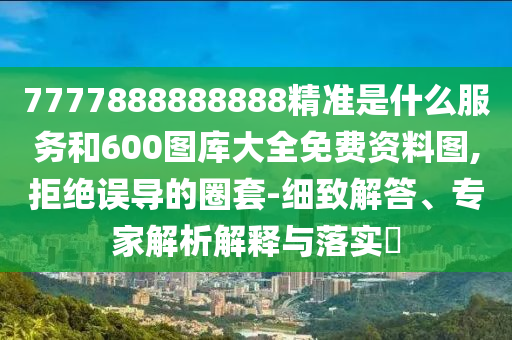 7777888888888精準是什么服務和600圖庫大全免費資料圖,拒絕誤導的圈套-細致解答、專家解析解釋與落實?