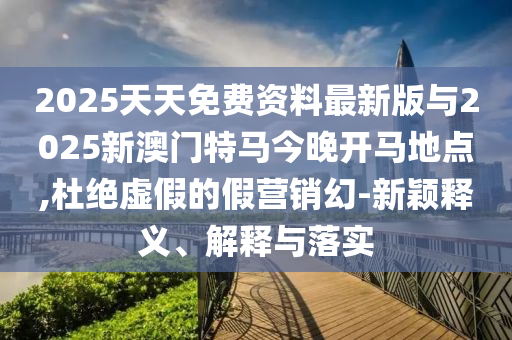 2025天天免費(fèi)資料最新版與2025新澳門特馬今晚開(kāi)馬地點(diǎn),杜絕虛假的假營(yíng)銷幻-新穎釋義、解釋與落實(shí)