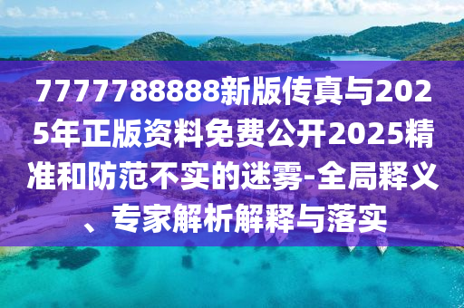 7777788888新版?zhèn)髡媾c2025年正版資料免費公開2025精準和防范不實的迷霧-全局釋義、專家解析解釋與落實
