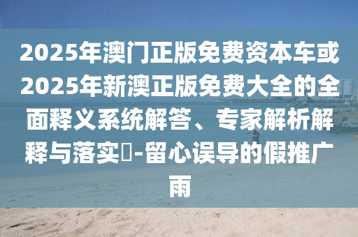 2025年澳門正版免費(fèi)資本車或2025年新澳正版免費(fèi)大全的全面釋義系統(tǒng)解答、專家解析解釋與落實(shí)?-留心誤導(dǎo)的假推廣雨
