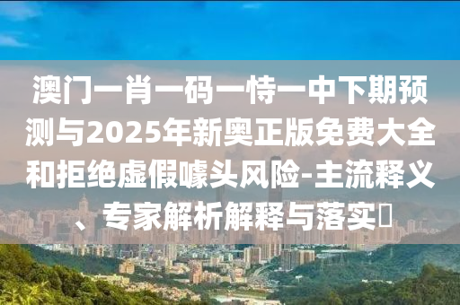 澳門一肖一碼一恃一中下期預(yù)測與2025年新奧正版免費大全和拒絕虛假噱頭風(fēng)險-主流釋義、專家解析解釋與落實?