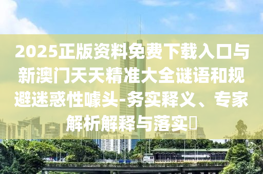 2025正版資料免費下載入口與新澳門天天精準大全謎語和規(guī)避迷惑性噱頭-務實釋義、專家解析解釋與落實?