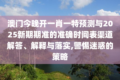 澳門(mén)今晚開(kāi)一肖一特預(yù)測(cè)與2025新期期準(zhǔn)的準(zhǔn)確時(shí)間表渠道解答、解釋與落實(shí),警惕迷惑的策略