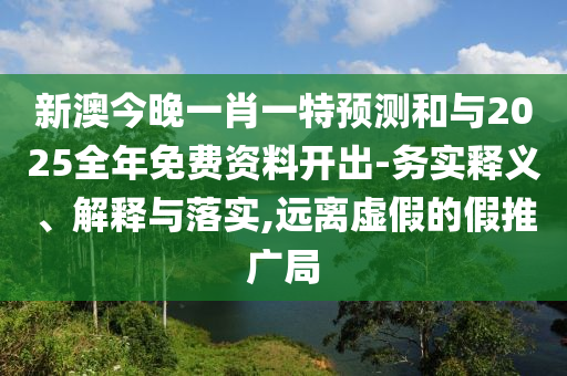 新澳今晚一肖一特預測和與2025全年免費資料開出-務實釋義、解釋與落實,遠離虛假的假推廣局
