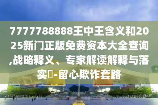 7777788888王中王含義和2025新門正版免費(fèi)資本大全查詢,戰(zhàn)略釋義、專家解讀解釋與落實(shí)?-留心欺詐套路