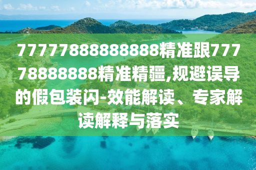 77777888888888精準(zhǔn)跟77778888888精準(zhǔn)精疆,規(guī)避誤導(dǎo)的假包裝閃-效能解讀、專家解讀解釋與落實(shí)