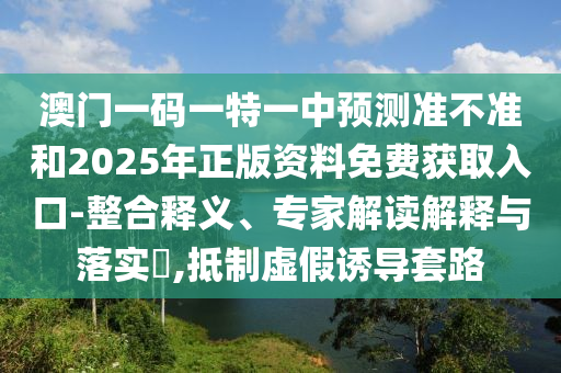 澳門一碼一特一中預測準不準和2025年正版資料免費獲取入口-整合釋義、專家解讀解釋與落實?,抵制虛假誘導套路