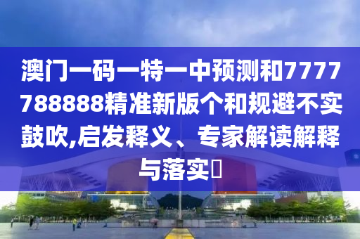 澳門一碼一特一中預測和7777788888精準新版?zhèn)€和規(guī)避不實鼓吹,啟發(fā)釋義、專家解讀解釋與落實?