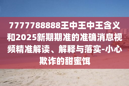 7777788888王中王中王含義和2025新期期準(zhǔn)的準(zhǔn)確消息視頻精準(zhǔn)解讀、解釋與落實-小心欺詐的甜蜜餌