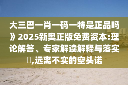 大三巴一肖一碼一特是正品嗎》2025新奧正版免費資本:理論解答、專家解讀解釋與落實?,遠離不實的空頭諾