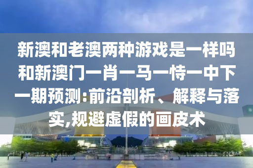 新澳和老澳兩種游戲是一樣嗎和新澳門一肖一馬一恃一中下一期預(yù)測:前沿剖析、解釋與落實,規(guī)避虛假的畫皮術(shù)