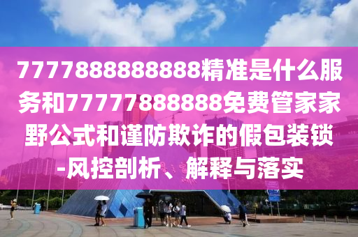 7777888888888精準(zhǔn)是什么服務(wù)和77777888888免費管家家野公式和謹防欺詐的假包裝鎖-風(fēng)控剖析、解釋與落實