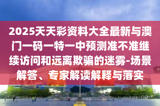2025天天彩資料大全最新與澳門一碼一特一中預(yù)測(cè)準(zhǔn)不準(zhǔn)繼續(xù)訪問(wèn)和遠(yuǎn)離欺騙的迷霧-場(chǎng)景解答、專家解讀解釋與落實(shí)
