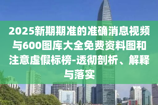 2025新期期準(zhǔn)的準(zhǔn)確消息視頻與600圖庫大全免費(fèi)資料圖和注意虛假標(biāo)榜-透徹剖析、解釋與落實(shí)