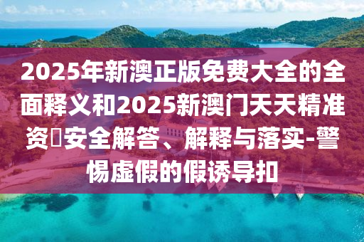 2025年新澳正版免費大全的全面釋義和2025新澳門天天精準資枓安全解答、解釋與落實-警惕虛假的假誘導扣