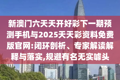 新澳門六天天開好彩下一期預(yù)測手機與2025天天彩資料免費版官網(wǎng):閉環(huán)剖析、專家解讀解釋與落實,規(guī)避有名無實噱頭