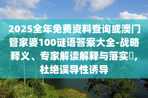 2025全年免費資料查詢或澳門管家婆100謎語答案大全-戰(zhàn)略釋義、專家解讀解釋與落實?,杜絕誤導(dǎo)性誘導(dǎo)