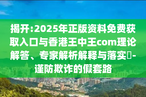 揭開:2025年正版資料免費獲取入口與香港王中王com理論解答、專家解析解釋與落實?-謹(jǐn)防欺詐的假套路